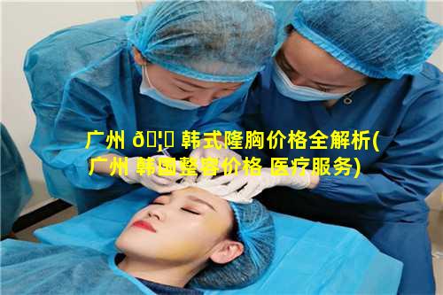 广州 🦄 韩式隆胸价格全解析(广州 韩国整容价格 医疗服务)